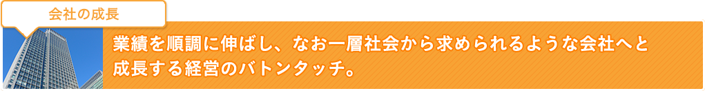 会社の成長：業績を順調に伸ばし、なお一層社会から求められるような会社へと成長する経営のバトンタッチ。