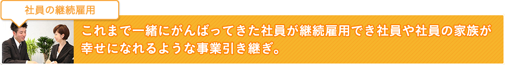 社員の継続雇用：これまで一緒にがんばってきた社員が継続雇用でき社員や社員の家族が幸せになれるような事業引き継ぎ。