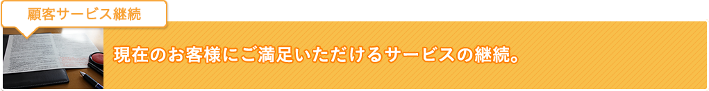 顧客サービス継続：現在のお客様にご満足いただけるサービスの継続。