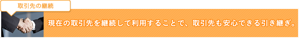 取引先の継続：現在の取引先を継続して利用することで、取引先も安心できる引き継ぎ。